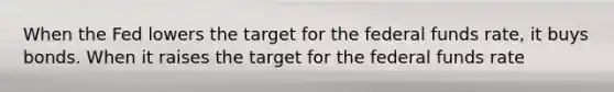 When the Fed lowers the target for the federal funds rate, it buys bonds. When it raises the target for the federal funds rate