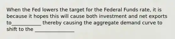 When the Fed lowers the target for the Federal Funds rate, it is because it hopes this will cause both investment and net exports to____________ thereby causing the aggregate demand curve to shift to the ________________