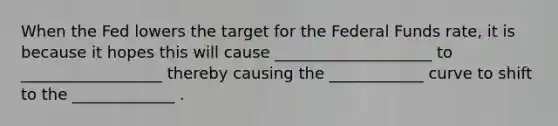 When the Fed lowers the target for the Federal Funds rate, it is because it hopes this will cause ____________________ to __________________ thereby causing the ____________ curve to shift to the _____________ .