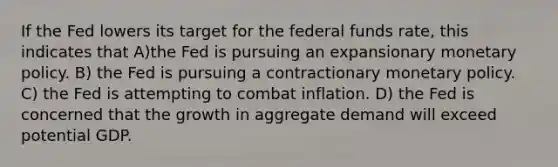 If the Fed lowers its target for the federal funds rate, this indicates that A)the Fed is pursuing an expansionary <a href='https://www.questionai.com/knowledge/kEE0G7Llsx-monetary-policy' class='anchor-knowledge'>monetary policy</a>. B) the Fed is pursuing a contractionary monetary policy. C) the Fed is attempting to combat inflation. D) the Fed is concerned that the growth in aggregate demand will exceed potential GDP.