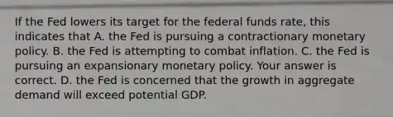 If the Fed lowers its target for the federal funds​ rate, this indicates that A. the Fed is pursuing a contractionary monetary policy. B. the Fed is attempting to combat inflation. C. the Fed is pursuing an expansionary monetary policy. Your answer is correct. D. the Fed is concerned that the growth in aggregate demand will exceed potential GDP.