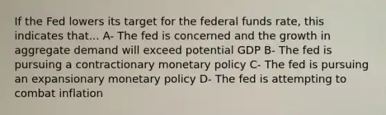 If the Fed lowers its target for the federal funds rate, this indicates that... A- The fed is concerned and the growth in aggregate demand will exceed potential GDP B- The fed is pursuing a contractionary monetary policy C- The fed is pursuing an expansionary monetary policy D- The fed is attempting to combat inflation