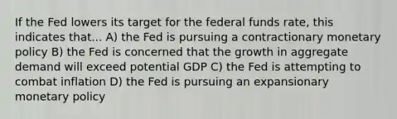 If the Fed lowers its target for the federal funds​ rate, this indicates that... A) the Fed is pursuing a contractionary monetary policy B) the Fed is concerned that the growth in aggregate demand will exceed potential GDP C) the Fed is attempting to combat inflation D) the Fed is pursuing an expansionary monetary policy