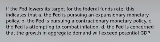 If the Fed lowers its target for the federal funds rate, this indicates that a. the Fed is pursuing an expansionary monetary policy. b. the Fed is pursuing a contractionary monetary policy. c. the Fed is attempting to combat inflation. d. the Fed is concerned that the growth in aggregate demand will exceed potential GDP.