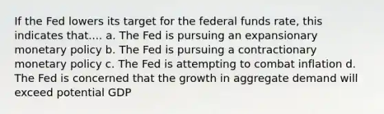 If the Fed lowers its target for the federal funds rate, this indicates that.... a. The Fed is pursuing an expansionary monetary policy b. The Fed is pursuing a contractionary monetary policy c. The Fed is attempting to combat inflation d. The Fed is concerned that the growth in aggregate demand will exceed potential GDP