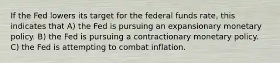 If the Fed lowers its target for the federal funds rate, this indicates that A) the Fed is pursuing an expansionary monetary policy. B) the Fed is pursuing a contractionary monetary policy. C) the Fed is attempting to combat inflation.