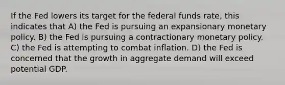 If the Fed lowers its target for the federal funds rate, this indicates that A) the Fed is pursuing an expansionary monetary policy. B) the Fed is pursuing a contractionary monetary policy. C) the Fed is attempting to combat inflation. D) the Fed is concerned that the growth in aggregate demand will exceed potential GDP.