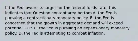 If the Fed lowers its target for the federal funds​ rate, this indicates that Question content area bottom A. the Fed is pursuing a contractionary monetary policy. B. the Fed is concerned that the growth in aggregate demand will exceed potential GDP. C. the Fed is pursuing an expansionary monetary policy. D. the Fed is attempting to combat inflation.