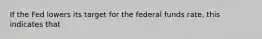 If the Fed lowers its target for the federal funds rate, this indicates that