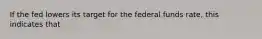 If the fed lowers its target for the federal funds rate, this indicates that