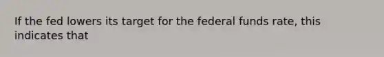 If the fed lowers its target for the federal funds rate, this indicates that