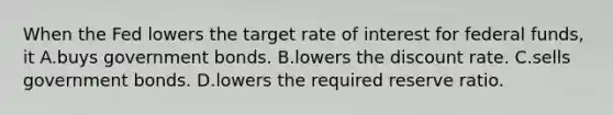 When the Fed lowers the target rate of interest for federal funds, it A.buys government bonds. B.lowers the discount rate. C.sells government bonds. D.lowers the required reserve ratio.