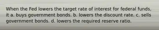 When the Fed lowers the target rate of interest for federal funds, it a. buys government bonds. b. lowers the discount rate. c. sells government bonds. d. lowers the required reserve ratio.