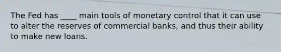 The Fed has ____ main tools of monetary control that it can use to alter the reserves of commercial banks, and thus their ability to make new loans.