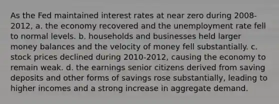 As the Fed maintained interest rates at near zero during 2008-2012, a. the economy recovered and the unemployment rate fell to normal levels. b. households and businesses held larger money balances and the velocity of money fell substantially. c. stock prices declined during 2010-2012, causing the economy to remain weak. d. the earnings senior citizens derived from saving deposits and other forms of savings rose substantially, leading to higher incomes and a strong increase in aggregate demand.