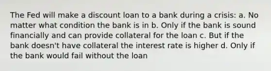 The Fed will make a discount loan to a bank during a crisis: a. No matter what condition the bank is in b. Only if the bank is sound financially and can provide collateral for the loan c. But if the bank doesn't have collateral the interest rate is higher d. Only if the bank would fail without the loan