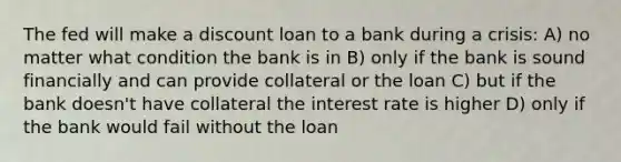 The fed will make a discount loan to a bank during a crisis: A) no matter what condition the bank is in B) only if the bank is sound financially and can provide collateral or the loan C) but if the bank doesn't have collateral the interest rate is higher D) only if the bank would fail without the loan