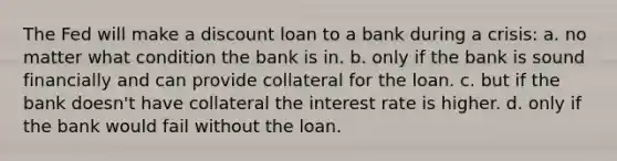 The Fed will make a discount loan to a bank during a crisis: a. no matter what condition the bank is in. b. only if the bank is sound financially and can provide collateral for the loan. c. but if the bank doesn't have collateral the interest rate is higher. d. only if the bank would fail without the loan.