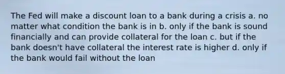 The Fed will make a discount loan to a bank during a crisis a. no matter what condition the bank is in b. only if the bank is sound financially and can provide collateral for the loan c. but if the bank doesn't have collateral the interest rate is higher d. only if the bank would fail without the loan