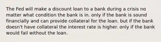 The Fed will make a discount loan to a bank during a crisis no matter what condition the bank is in. only if the bank is sound financially and can provide collateral for the loan. but if the bank doesn't have collateral the interest rate is higher. only if the bank would fail without the loan.