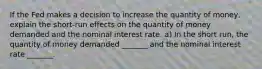 If the Fed makes a decision to increase the quantity of​ money, explain the​ short-run effects on the quantity of money demanded and the nominal interest rate. a) In the short​ run, the quantity of money demanded​ _______ and the nominal interest rate​ _______.