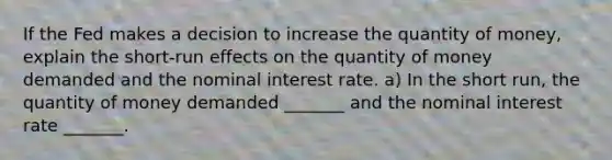 If the Fed makes a decision to increase the quantity of​ money, explain the​ short-run effects on the quantity of money demanded and the nominal interest rate. a) In the short​ run, the quantity of money demanded​ _______ and the nominal interest rate​ _______.