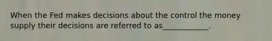 When the Fed makes decisions about the control the money supply their decisions are referred to as____________.