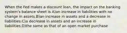 When the Fed makes a discount loan, the impact on the banking system's balance sheet is A)an increase in liabilities with no change in assets.B)an increase in assets and a decrease in liabilities.C)a decrease in assets and an increase in liabilities.D)the same as that of an open market purchase