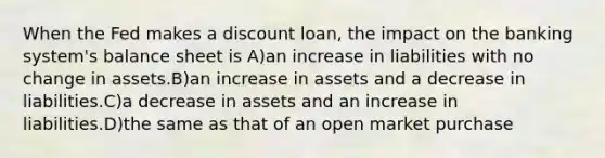 When the Fed makes a discount loan, the impact on the banking system's balance sheet is A)an increase in liabilities with no change in assets.B)an increase in assets and a decrease in liabilities.C)a decrease in assets and an increase in liabilities.D)the same as that of an open market purchase