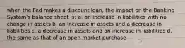 when the Fed makes a discount loan, the impact on the Banking System's balance sheet is: a. an increase in liabilities with no change in assets b. an increase in assets and a decrease in liabilities c. a decrease in assets and an increase in liabilities d. the same as that of an open market purchase