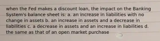 when the Fed makes a discount loan, the impact on the Banking System's balance sheet is: a. an increase in liabilities with no change in assets b. an increase in assets and a decrease in liabilities c. a decrease in assets and an increase in liabilities d. the same as that of an open market purchase