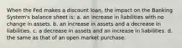 When the Fed makes a discount loan, the impact on the Banking System's balance sheet is: a. an increase in liabilities with no change in assets. b. an increase in assets and a decrease in liabilities. c. a decrease in assets and an increase in liabilities. d. the same as that of an open market purchase.