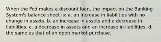 When the Fed makes a discount loan, the impact on the Banking System's balance sheet is: a. an increase in liabilities with no change in assets. b. an increase in assets and a decrease in liabilities. c. a decrease in assets and an increase in liabilities. d. the same as that of an open market purchase.