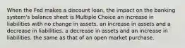 When the Fed makes a discount loan, the impact on the banking system's balance sheet is Multiple Choice an increase in liabilities with no change in assets. an increase in assets and a decrease in liabilities. a decrease in assets and an increase in liabilities. the same as that of an open market purchase.