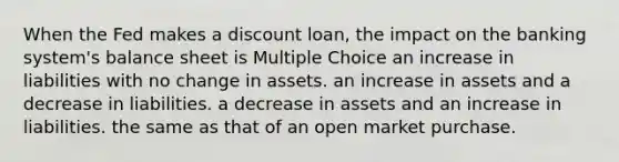 When the Fed makes a discount loan, the impact on the banking system's balance sheet is Multiple Choice an increase in liabilities with no change in assets. an increase in assets and a decrease in liabilities. a decrease in assets and an increase in liabilities. the same as that of an open market purchase.