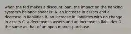 when the fed makes a discount loan, the impact on the banking system's balance sheet is: A. an increase in assets and a decrease in liabilities B. an increase in liabilities with no change in assets C. a decrease in assets and an increase in liabilities D. the same as that of an open market purchase