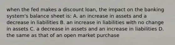 when the fed makes a discount loan, the impact on the banking system's balance sheet is: A. an increase in assets and a decrease in liabilities B. an increase in liabilities with no change in assets C. a decrease in assets and an increase in liabilities D. the same as that of an open market purchase