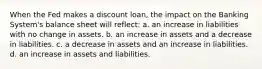 When the Fed makes a discount loan, the impact on the Banking System's balance sheet will reflect: a. an increase in liabilities with no change in assets. b. an increase in assets and a decrease in liabilities. c. a decrease in assets and an increase in liabilities. d. an increase in assets and liabilities.