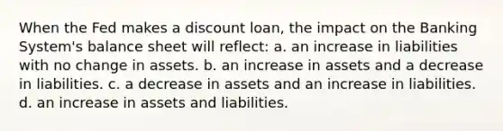 When the Fed makes a discount loan, the impact on the Banking System's balance sheet will reflect: a. an increase in liabilities with no change in assets. b. an increase in assets and a decrease in liabilities. c. a decrease in assets and an increase in liabilities. d. an increase in assets and liabilities.