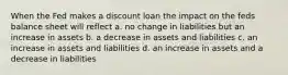 When the Fed makes a discount loan the impact on the feds balance sheet will reflect a. no change in liabilities but an increase in assets b. a decrease in assets and liabilities c. an increase in assets and liabilities d. an increase in assets and a decrease in liabilities