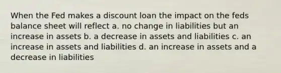 When the Fed makes a discount loan the impact on the feds balance sheet will reflect a. no change in liabilities but an increase in assets b. a decrease in assets and liabilities c. an increase in assets and liabilities d. an increase in assets and a decrease in liabilities