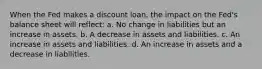 When the Fed makes a discount loan, the impact on the Fed's balance sheet will reflect: a. No change in liabilities but an increase in assets. b. A decrease in assets and liabilities. c. An increase in assets and liabilities. d. An increase in assets and a decrease in liabilities.