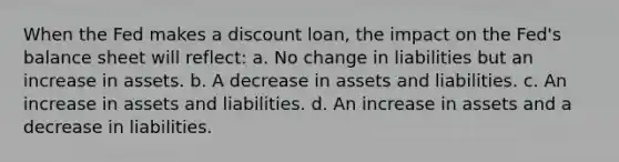 When the Fed makes a discount loan, the impact on the Fed's balance sheet will reflect: a. No change in liabilities but an increase in assets. b. A decrease in assets and liabilities. c. An increase in assets and liabilities. d. An increase in assets and a decrease in liabilities.