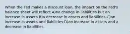 When the Fed makes a discount loan, the impact on the Fed's balance sheet will reflect A)no change in liabilities but an increase in assets.B)a decrease in assets and liabilities.C)an increase in assets and liabilities.D)an increase in assets and a decrease in liabilities.