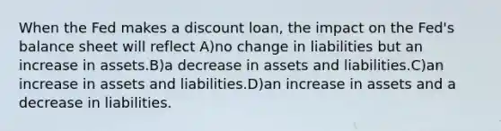 When the Fed makes a discount loan, the impact on the Fed's balance sheet will reflect A)no change in liabilities but an increase in assets.B)a decrease in assets and liabilities.C)an increase in assets and liabilities.D)an increase in assets and a decrease in liabilities.