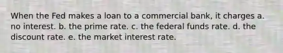 When the Fed makes a loan to a commercial bank, it charges a. no interest. b. the prime rate. c. the federal funds rate. d. the discount rate. e. the market interest rate.