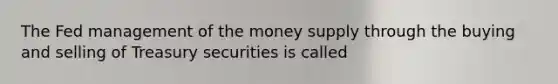 The Fed management of the money supply through the buying and selling of Treasury securities is called