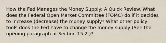 How the Fed Manages the Money Supply: A Quick Review. What does the Federal Open Market Committee (FOMC) do if it decides to increase (decrease) the money supply? What other policy tools does the Fed have to change the money supply (See the opening paragraph of Section 15.2.)?