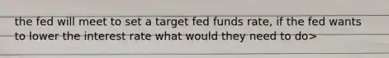 the fed will meet to set a target fed funds rate, if the fed wants to lower the interest rate what would they need to do>