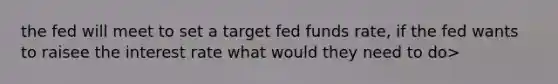 the fed will meet to set a target fed funds rate, if the fed wants to raisee the interest rate what would they need to do>